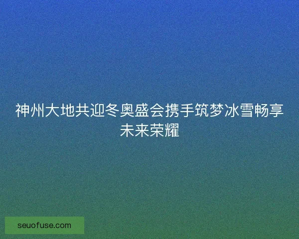 神州大地共迎冬奥盛会携手筑梦冰雪畅享未来荣耀