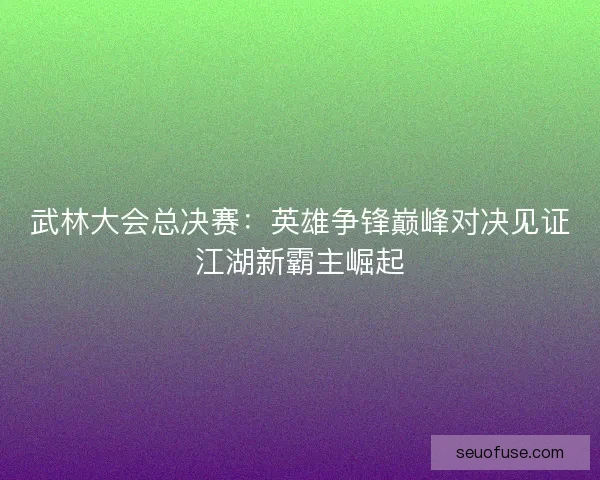 武林大会总决赛：英雄争锋巅峰对决见证江湖新霸主崛起
