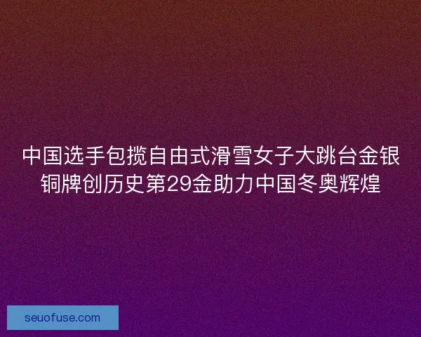 中国选手包揽自由式滑雪女子大跳台金银铜牌创历史第29金助力中国冬奥辉煌