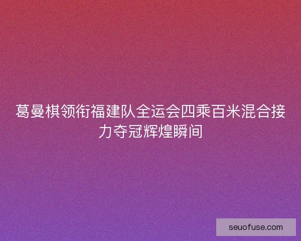 葛曼棋领衔福建队全运会四乘百米混合接力夺冠辉煌瞬间