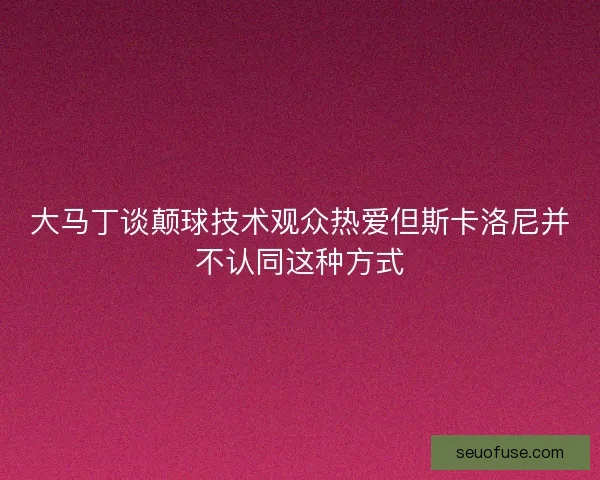 大马丁谈颠球技术观众热爱但斯卡洛尼并不认同这种方式