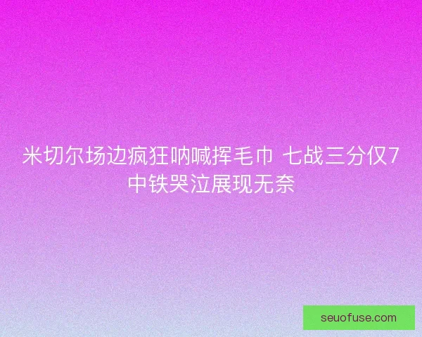 米切尔场边疯狂呐喊挥毛巾 七战三分仅7中铁哭泣展现无奈