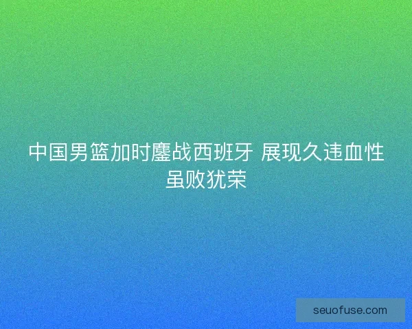 中国男篮加时鏖战西班牙 展现久违血性虽败犹荣