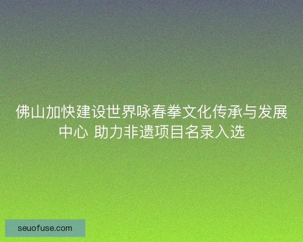佛山加快建设世界咏春拳文化传承与发展中心 助力非遗项目名录入选
